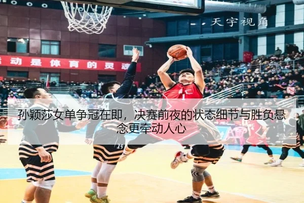 孙颖莎女单争冠在即，决赛前夜的状态细节与胜负悬念更牵动人心